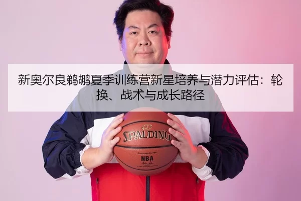 新奥尔良鹈鹕夏季训练营新星培养与潜力评估：轮换、战术与成长路径