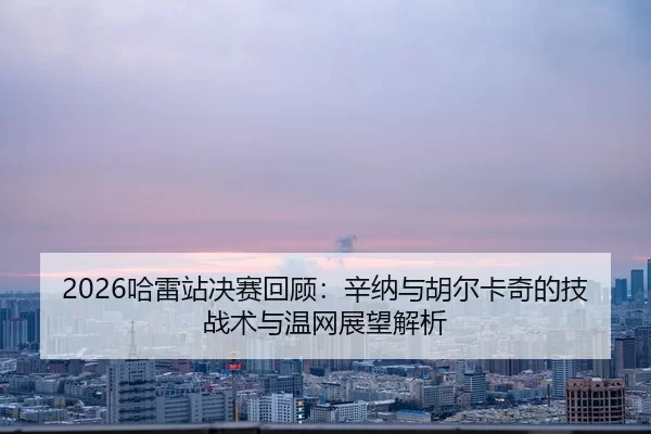 2026哈雷站决赛回顾：辛纳与胡尔卡奇的技战术与温网展望解析